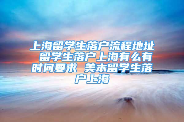 上海留學(xué)生落戶流程地址 留學(xué)生落戶上海有么有時間要求 美本留學(xué)生落戶上海