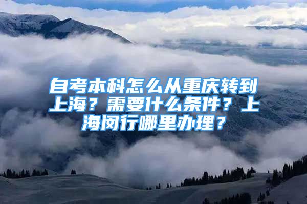 自考本科怎么從重慶轉(zhuǎn)到上海？需要什么條件？上海閔行哪里辦理？