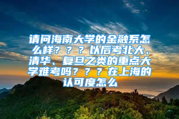 請問海南大學的金融系怎么樣？？？以后考北大、清華、復旦之類的重點大學難考嗎？？？在上海的認可度怎么