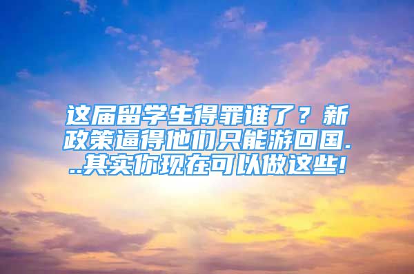 這屆留學(xué)生得罪誰(shuí)了？新政策逼得他們只能游回國(guó)...其實(shí)你現(xiàn)在可以做這些!