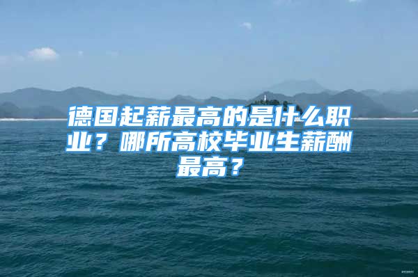 德國起薪最高的是什么職業(yè)？哪所高校畢業(yè)生薪酬最高？