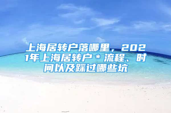 上海居轉(zhuǎn)戶落哪里，2021年上海居轉(zhuǎn)戶＊流程、時間以及踩過哪些坑