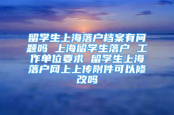 留學(xué)生上海落戶檔案有問題嗎 上海留學(xué)生落戶 工作單位要求 留學(xué)生上海落戶網(wǎng)上上傳附件可以修改嗎