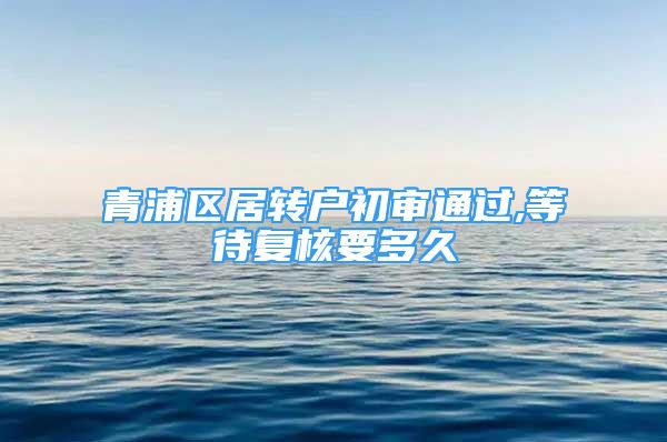 青浦區(qū)居轉(zhuǎn)戶初審?fù)ㄟ^,等待復(fù)核要多久