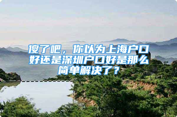 傻了吧，你以為上海戶口好還是深圳戶口好是那么簡單解決了？