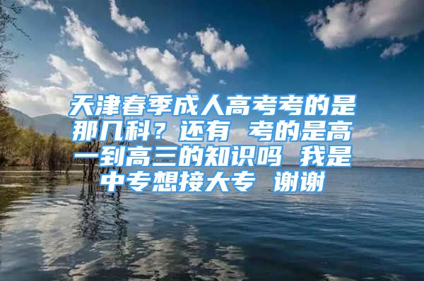 天津春季成人高考考的是那幾科？還有 考的是高一到高三的知識(shí)嗎 我是中專想接大專 謝謝