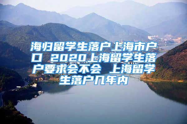 海歸留學(xué)生落戶上海市戶口 2020上海留學(xué)生落戶要求會不會 上海留學(xué)生落戶幾年內(nèi)