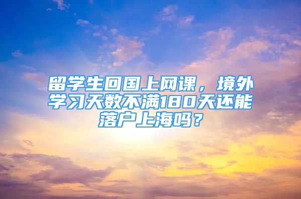 留學(xué)生回國(guó)上網(wǎng)課，境外學(xué)習(xí)天數(shù)不滿180天還能落戶上海嗎？