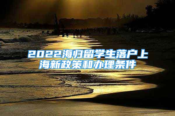 2022海歸留學(xué)生落戶上海新政策和辦理?xiàng)l件