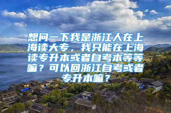 想問一下我是浙江人在上海讀大專，我只能在上海讀專升本或者自考本等等嘛？可以回浙江自考或者專升本嘛？