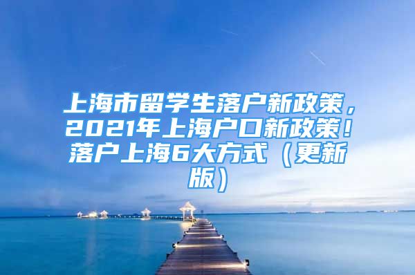 上海市留學(xué)生落戶新政策，2021年上海戶口新政策！落戶上海6大方式（更新版）