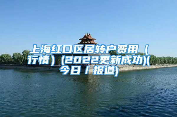 上海紅口區(qū)居轉(zhuǎn)戶費(fèi)用（行情）(2022更新成功)(今日／報道)