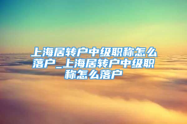 上海居轉(zhuǎn)戶中級職稱怎么落戶_上海居轉(zhuǎn)戶中級職稱怎么落戶