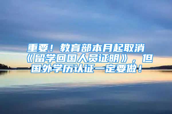 重要！教育部本月起取消《留學(xué)回國(guó)人員證明》，但國(guó)外學(xué)歷認(rèn)證一定要做！