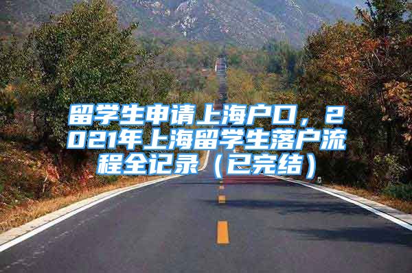 留學(xué)生申請上海戶口，2021年上海留學(xué)生落戶流程全記錄（已完結(jié)）