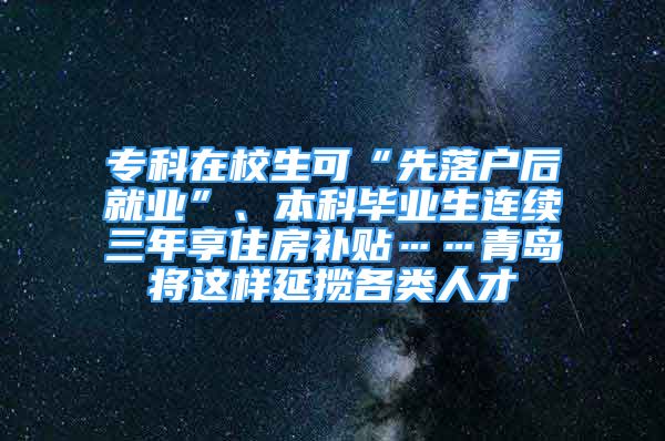 ?？圃谛Ｉ伞跋嚷鋺艉缶蜆I(yè)”、本科畢業(yè)生連續(xù)三年享住房補(bǔ)貼……青島將這樣延攬各類人才