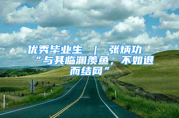 優(yōu)秀畢業(yè)生 ｜ 張炳功“與其臨淵羨魚，不如退而結(jié)網(wǎng)”