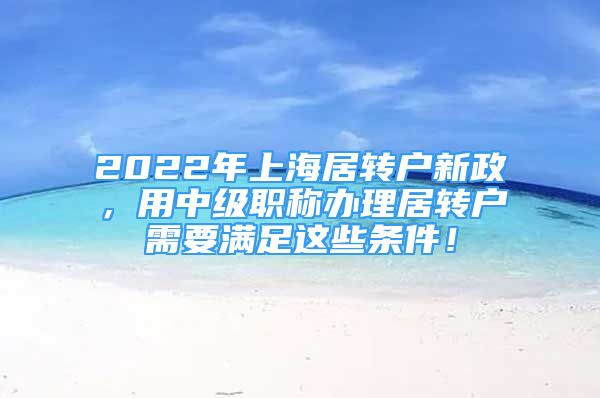 2022年上海居轉(zhuǎn)戶新政，用中級(jí)職稱辦理居轉(zhuǎn)戶需要滿足這些條件！