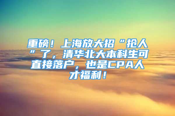 重磅！上海放大招“搶人”了，清華北大本科生可直接落戶，也是CPA人才福利！