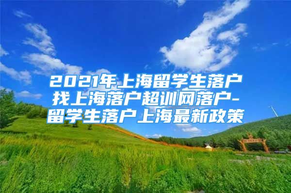 2021年上海留學(xué)生落戶找上海落戶超訓(xùn)網(wǎng)落戶-留學(xué)生落戶上海最新政策