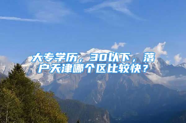 大專學(xué)歷，30以下，落戶天津哪個區(qū)比較快？