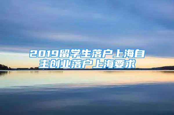 2019留學(xué)生落戶上海自主創(chuàng)業(yè)落戶上海要求