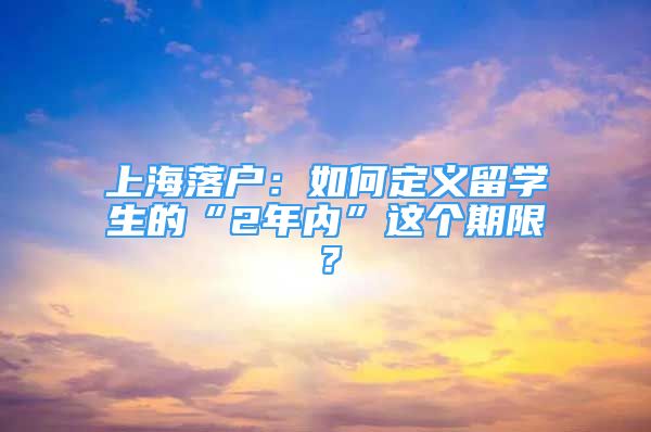 上海落戶：如何定義留學(xué)生的“2年內(nèi)”這個期限？