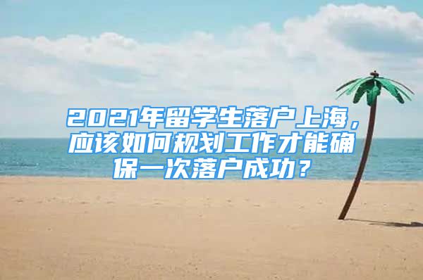 2021年留學(xué)生落戶上海，應(yīng)該如何規(guī)劃工作才能確保一次落戶成功？