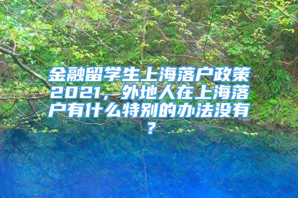 金融留學(xué)生上海落戶政策2021，外地人在上海落戶有什么特別的辦法沒有？