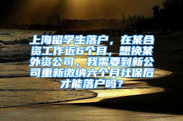 上海留學生落戶，在某合資工作近6個月，想換某外資公司，我需要到新公司重新繳納六個月社保后才能落戶嗎？