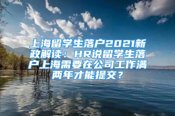 上海留學(xué)生落戶(hù)2021新政解讀：HR說(shuō)留學(xué)生落戶(hù)上海需要在公司工作滿(mǎn)兩年才能提交？