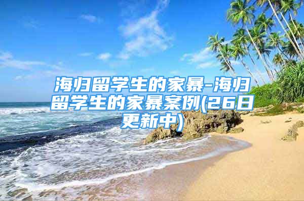 海歸留學(xué)生的家暴-海歸留學(xué)生的家暴案例(26日更新中)