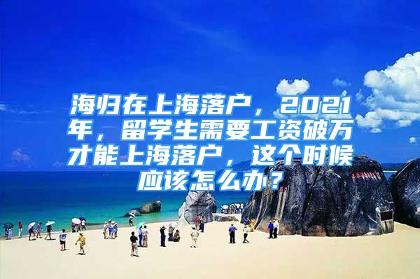 海歸在上海落戶，2021年，留學(xué)生需要工資破萬才能上海落戶，這個時候應(yīng)該怎么辦？