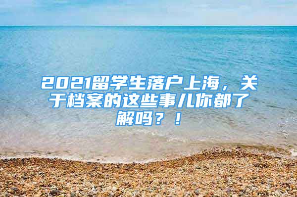 2021留學(xué)生落戶上海，關(guān)于檔案的這些事兒你都了解嗎？！