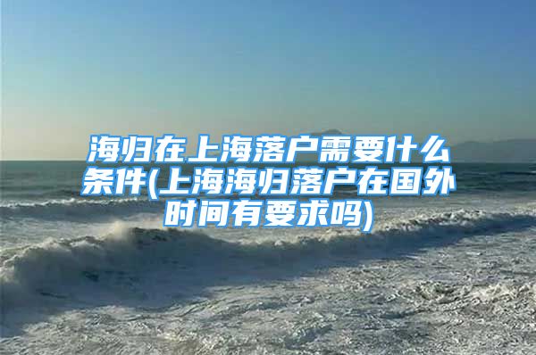 海歸在上海落戶需要什么條件(上海海歸落戶在國外時(shí)間有要求嗎)