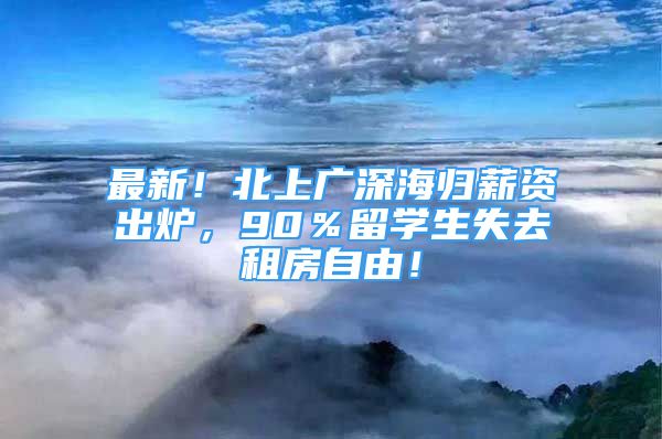 最新！北上廣深海歸薪資出爐，90％留學(xué)生失去租房自由！