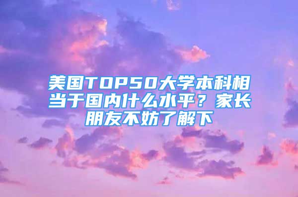 美國(guó)TOP50大學(xué)本科相當(dāng)于國(guó)內(nèi)什么水平？家長(zhǎng)朋友不妨了解下