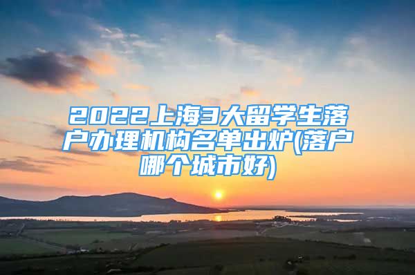 2022上海3大留學(xué)生落戶辦理機(jī)構(gòu)名單出爐(落戶哪個(gè)城市好)