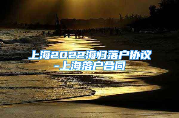 上海2022海歸落戶協(xié)議-上海落戶合同