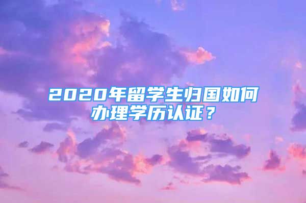 2020年留學(xué)生歸國如何辦理學(xué)歷認(rèn)證？