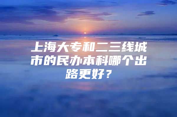 上海大專和二三線城市的民辦本科哪個出路更好？