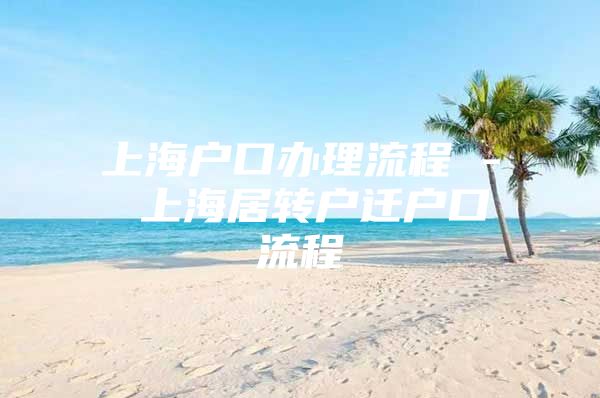 上海戶(hù)口辦理流程 - 上海居轉(zhuǎn)戶(hù)遷戶(hù)口流程