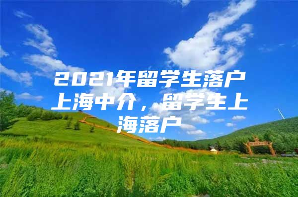 2021年留學(xué)生落戶上海中介，留學(xué)生上海落戶