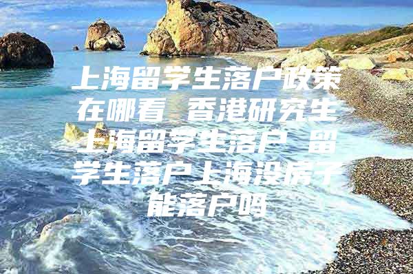 上海留學生落戶政策在哪看 香港研究生上海留學生落戶 留學生落戶上海沒房子能落戶嗎