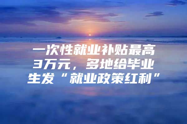 一次性就業(yè)補(bǔ)貼最高3萬(wàn)元，多地給畢業(yè)生發(fā)“就業(yè)政策紅利”