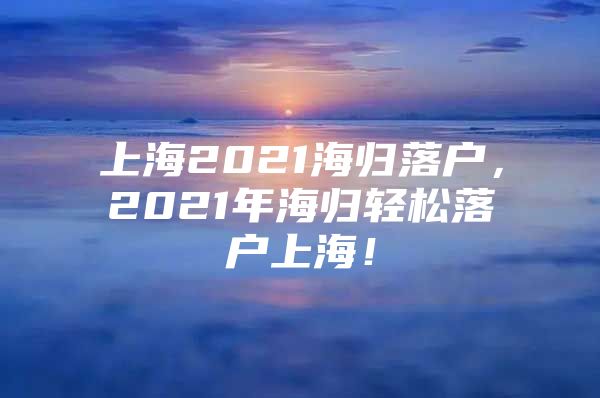 上海2021海歸落戶，2021年海歸輕松落戶上海！