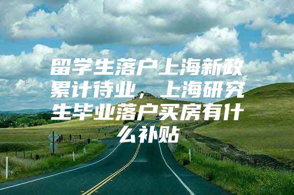 留學(xué)生落戶上海新政累計(jì)待業(yè)，上海研究生畢業(yè)落戶買房有什么補(bǔ)貼