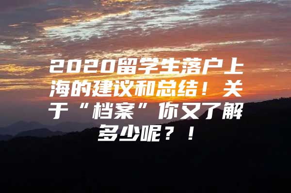 2020留學(xué)生落戶上海的建議和總結(jié)！關(guān)于“檔案”你又了解多少呢？！