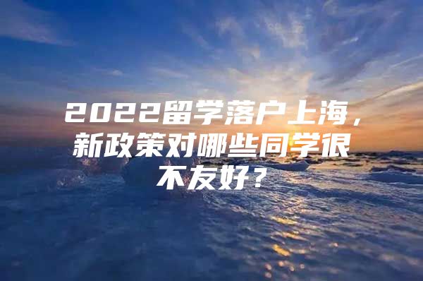 2022留學(xué)落戶上海，新政策對(duì)哪些同學(xué)很不友好？