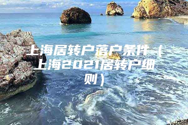 上海居轉(zhuǎn)戶落戶條件（上海2021居轉(zhuǎn)戶細則）